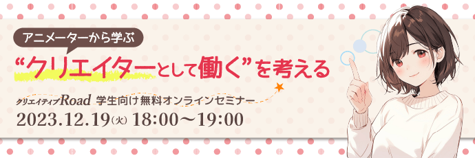 【クリエイティブRoad 学生向け無料オンラインセミナー】アニメーターから学ぶ “クリエイターとして働く”を考える★2023年12月19日（火）18:00～開催