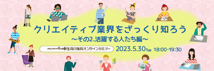 【クリエイティブRoad 学生向け無料オンラインセミナー】クリエイティブ業界をざっくり知ろう～その2.活躍する人たち編～★5/30（火）18:00～開催