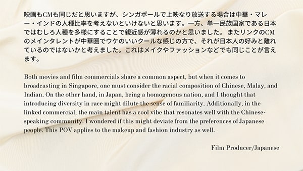 映画もCMも同じだと思いますが、シンガポールで上映なり放送する場合は中華・マレー・インドの人種比率を考えないといけないと思います。一方、単一民族国家である日本ではむしろ人種を多様にすることで親近感が薄れるのかと思いました。またリンクのCMのメインタレントが中華圏でウケのいいクールな感じの方で、それが日本人の好みと離れているのではないかと考えました。これはメイクやファッションなどでも同じことが言えます。