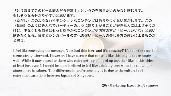 「とりあえずこのビール飲んだら最高！」というのを伝えたいのかなと感じます。もしそうなら分かりやすいと思います。（ただし）このようなハイテンションなコンテンツはあまりウケない気がします。この（動画）のようにみんなでパーティーのように盛り上がことが好きな人にはよさそうだけど、少なくとも自分はもっと穏やかなコンテンツや内容の方が「ビールいいな」と思い飲みたくなる。日本とシンガポールの文化の違い、ビールの楽しみ方の違いによるものだと思う。